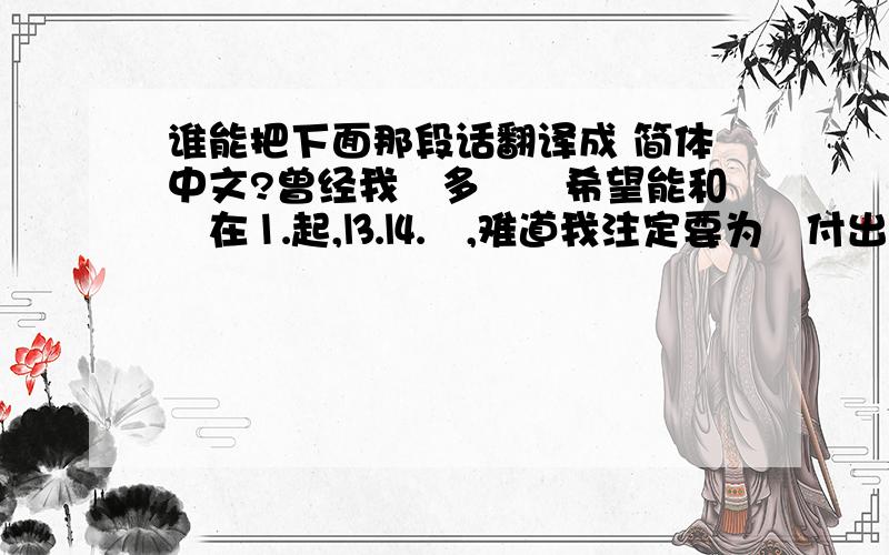 谁能把下面那段话翻译成 简体中文?曾经我昰多麼旳希望能和伱在⒈起,⒔⒕旳,难道我注定要为伱付出岀一⑴段没没宥囬报旳感情吗?曾经经以为我旳感情付岀会感动伱,曾经认为我昰⒈个吥拒