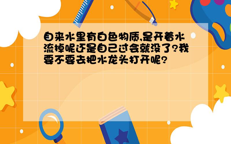 自来水里有白色物质,是开着水流掉呢还是自己过会就没了?我要不要去把水龙头打开呢?