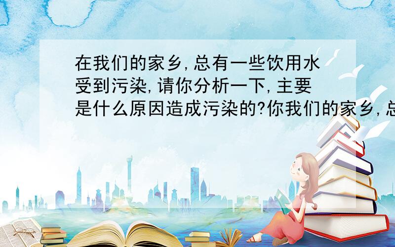 在我们的家乡,总有一些饮用水受到污染,请你分析一下,主要是什么原因造成污染的?你我们的家乡,总有一些饮用水受到污染,请你分析一下,主要是什么原因造成污染的?你认为采取什么合理的