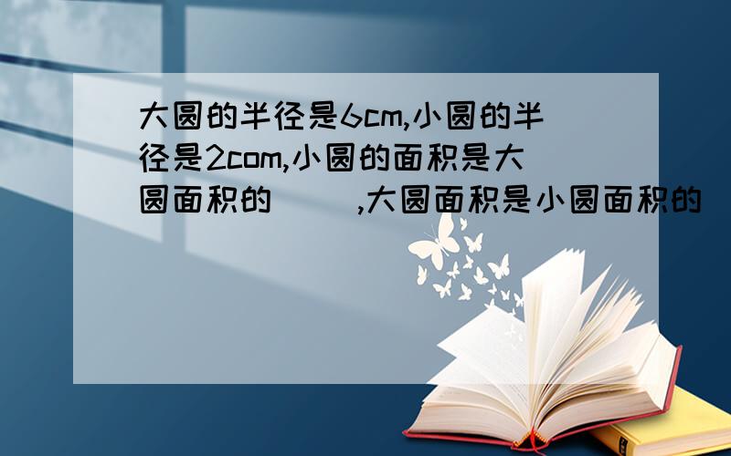 大圆的半径是6cm,小圆的半径是2com,小圆的面积是大圆面积的( ),大圆面积是小圆面积的( )