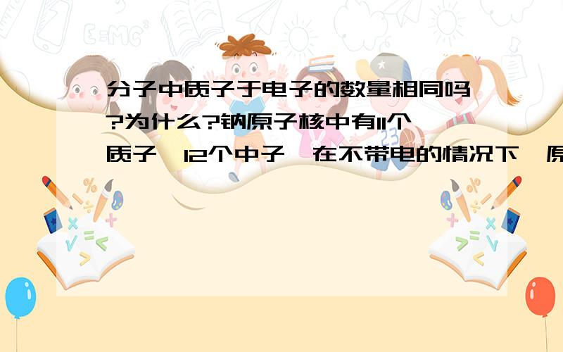 分子中质子于电子的数量相同吗?为什么?钠原子核中有11个质子,12个中子,在不带电的情况下,原子核外层高速旋转的电子共有几个?