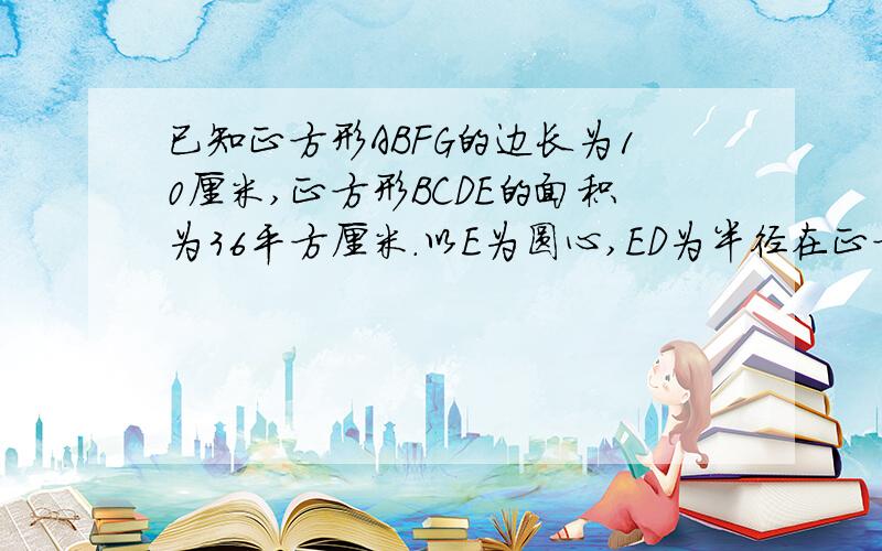 已知正方形ABFG的边长为10厘米,正方形BCDE的面积为36平方厘米.以E为圆心,ED为半径在正方形BCDE内画弧并