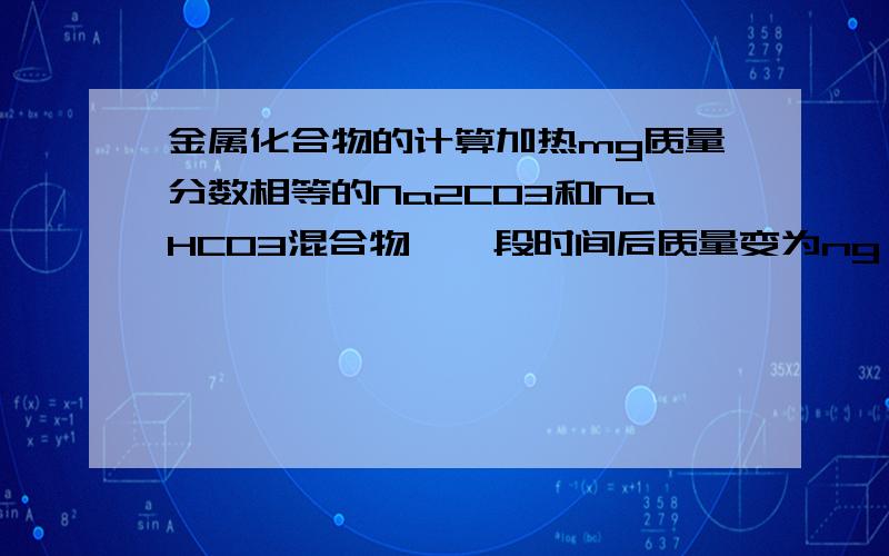 金属化合物的计算加热mg质量分数相等的Na2CO3和NaHCO3混合物,一段时间后质量变为ng,当NaHCO3完全分解时,n的值为（ ）（答案为137m／168,）