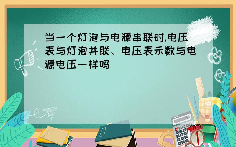 当一个灯泡与电源串联时,电压表与灯泡并联、电压表示数与电源电压一样吗