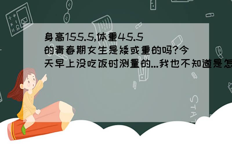 身高155.5,体重45.5的青春期女生是矮或重的吗?今天早上没吃饭时测量的...我也不知道是怎样的标准..