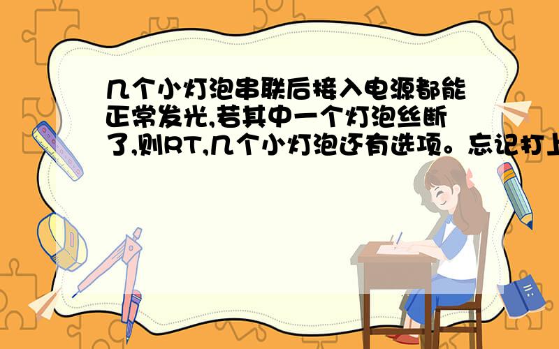 几个小灯泡串联后接入电源都能正常发光,若其中一个灯泡丝断了,则RT,几个小灯泡还有选项。忘记打上去了 A 其余小灯泡比以前暗，B所有小灯泡都不发光 C其余小灯泡仍然发光 D无法确定