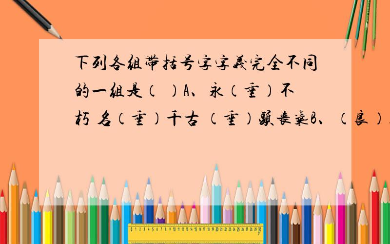 下列各组带括号字字义完全不同的一组是（ ）A、永（垂）不朽 名（垂）千古 （垂）头丧气B、（良）药苦口 除暴安（良） 用心（良）苦C、引人入（胜） 数不（胜）数 不（胜）枚举D、聚