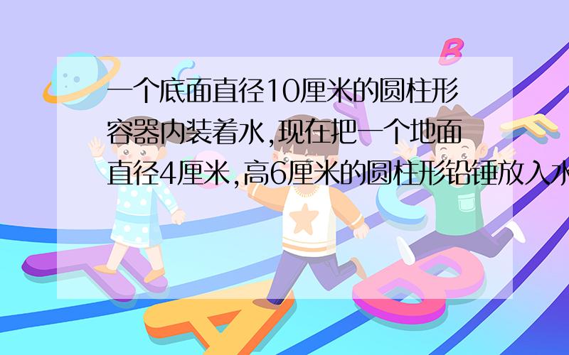 一个底面直径10厘米的圆柱形容器内装着水,现在把一个地面直径4厘米,高6厘米的圆柱形铅锤放入水中(完全放入水中),水面升高了多少厘米.求类似这道题的公式或者是解题原理之类的不要答案