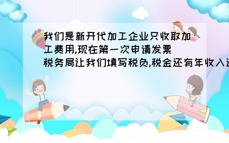 我们是新开代加工企业只收取加工费用,现在第一次申请发票 税务局让我们填写税负,税金还有年收入这三项数值,请问下这三个税值是怎么计算出来的,老板给出的是年代加工产量16万吨每吨90