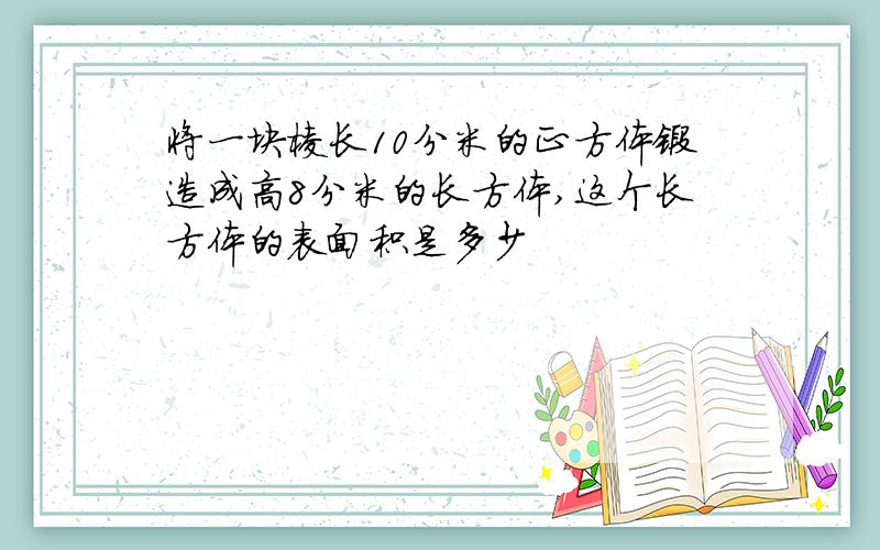 将一块棱长10分米的正方体锻造成高8分米的长方体,这个长方体的表面积是多少