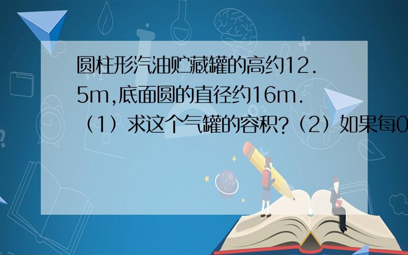 圆柱形汽油贮藏罐的高约12.5m,底面圆的直径约16m.（1）求这个气罐的容积?（2）如果每0.001m的立方的汽油重0.8kg,求此罐里贮藏汽油的质量?