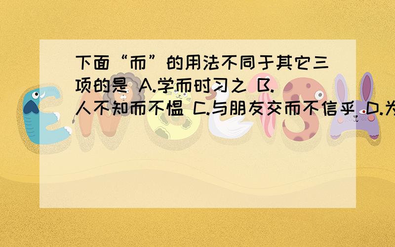 下面“而”的用法不同于其它三项的是 A.学而时习之 B.人不知而不愠 C.与朋友交而不信乎 D.为人谋而不忠乎下面“而”的用法不同于其它三项的是A.学而时习之 B.人不知而不愠 C.与朋友交而