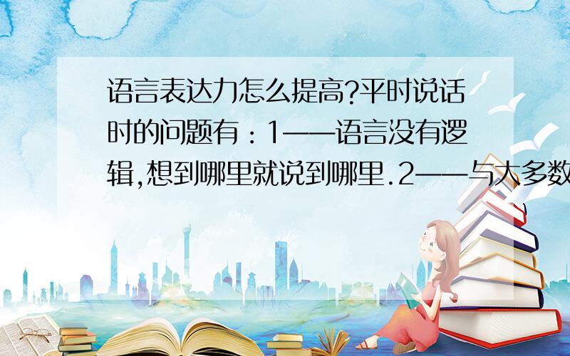 语言表达力怎么提高?平时说话时的问题有：1——语言没有逻辑,想到哪里就说到哪里.2——与大多数人都找不到话题,“不知道说什么”3——有时间还会说了半天还不知道,说话的目的.我该怎