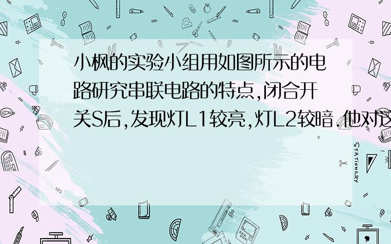 小枫的实验小组用如图所示的电路研究串联电路的特点,闭合开关S后,发现灯L1较亮,灯L2较暗.他对这一现象的解释是：电流从电源正极出发,经过灯L1、L2,电流逐渐变小,所以灯L1较亮,灯L2较暗.而