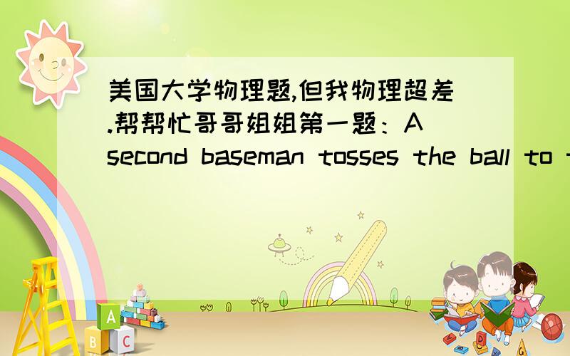 美国大学物理题,但我物理超差.帮帮忙哥哥姐姐第一题：A second baseman tosses the ball to the first baseman,who catches it at the same level from which it was thrown.The throw is made with an initial speed of 19.0 m/s at an angle