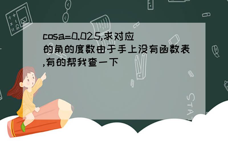 cosa=0.025,求对应的角的度数由于手上没有函数表,有的帮我查一下