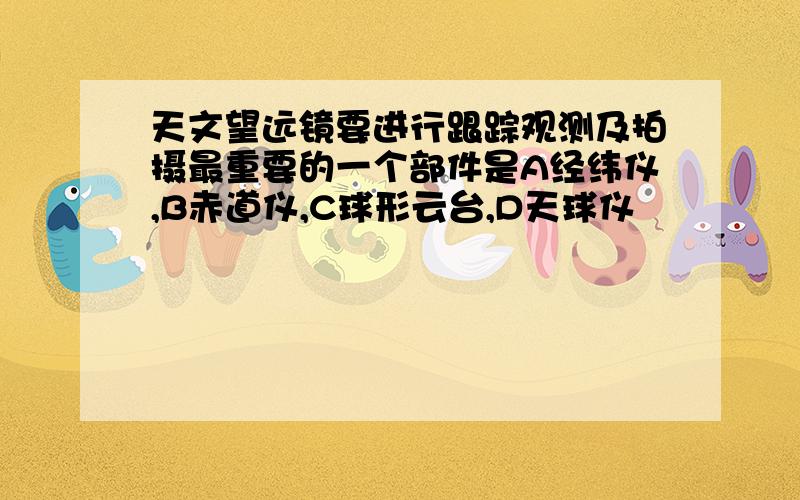 天文望远镜要进行跟踪观测及拍摄最重要的一个部件是A经纬仪,B赤道仪,C球形云台,D天球仪