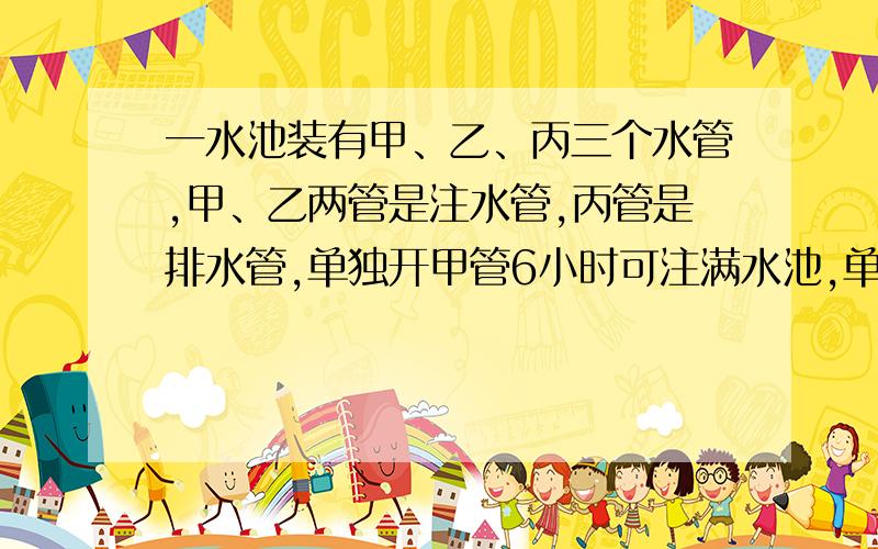 一水池装有甲、乙、丙三个水管,甲、乙两管是注水管,丙管是排水管,单独开甲管6小时可注满水池,单独开丙管12小时可把满水池的水排完.现在先打开甲、乙两管进水2小时,再打开丙管.问打开