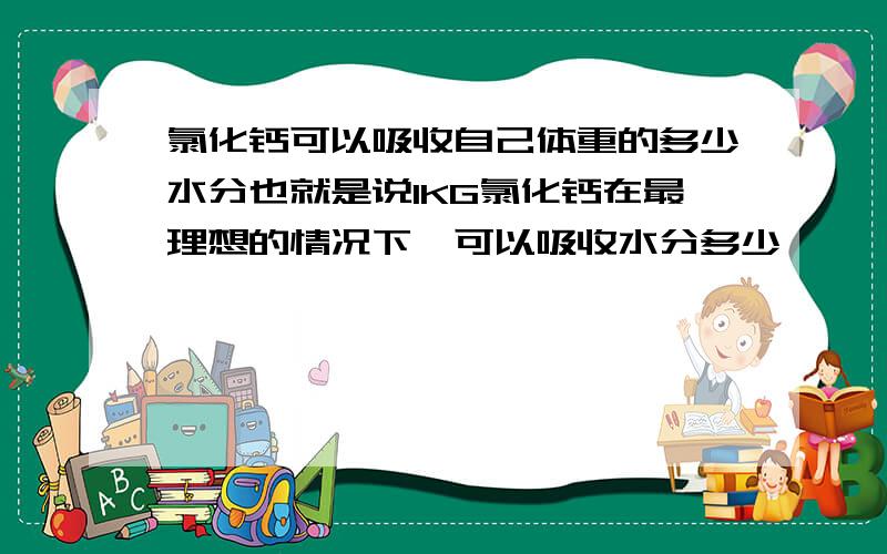 氯化钙可以吸收自己体重的多少水分也就是说1KG氯化钙在最理想的情况下,可以吸收水分多少