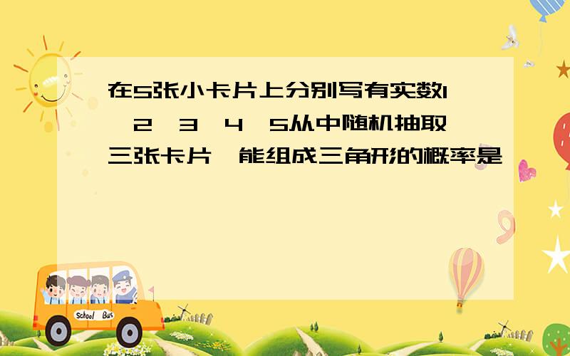 在5张小卡片上分别写有实数1,2,3,4,5从中随机抽取三张卡片,能组成三角形的概率是