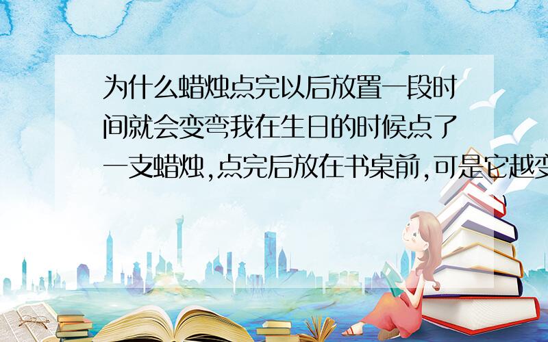 为什么蜡烛点完以后放置一段时间就会变弯我在生日的时候点了一支蜡烛,点完后放在书桌前,可是它越变越弯了,而且弯得很离谱,从中下部开始,大概偏离竖直线25°,为什么呢 和上面的装饰有