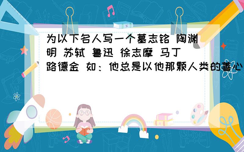 为以下名人写一个墓志铭 陶渊明 苏轼 鲁迅 徐志摩 马丁路德金 如：他总是以他那颗人类的善心对待所有的人希望言简意赅,富有特色.