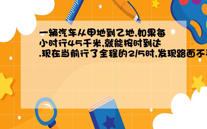 一辆汽车从甲地到乙地,如果每小时行45千米,就能按时到达.现在当前行了全程的2/5时,发现路面不平,速度减少了2/9,结果迟到了2小时,求甲.已两地的距离?