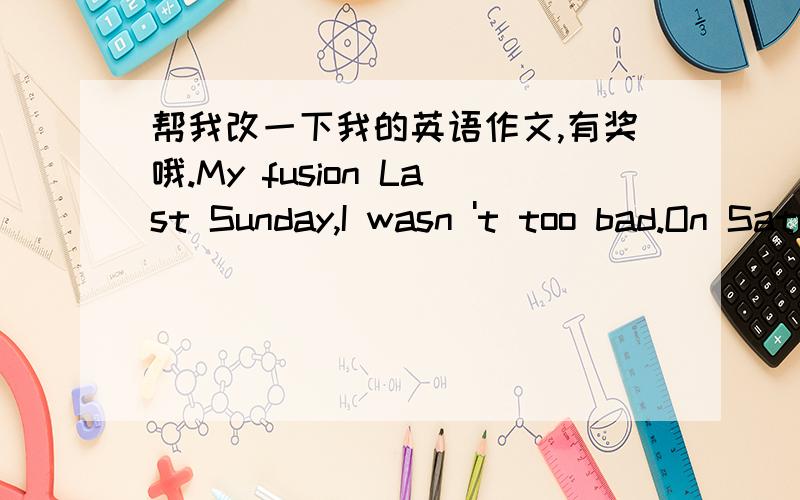 帮我改一下我的英语作文,有奖哦.My fusion Last Sunday,I wasn 't too bad.On Saturday,I got up at seven o' clock.My dad gave me ready breakfast.Afterbreakfast,I began to do my homework.It 's really boring.After I finished myhomework.I start