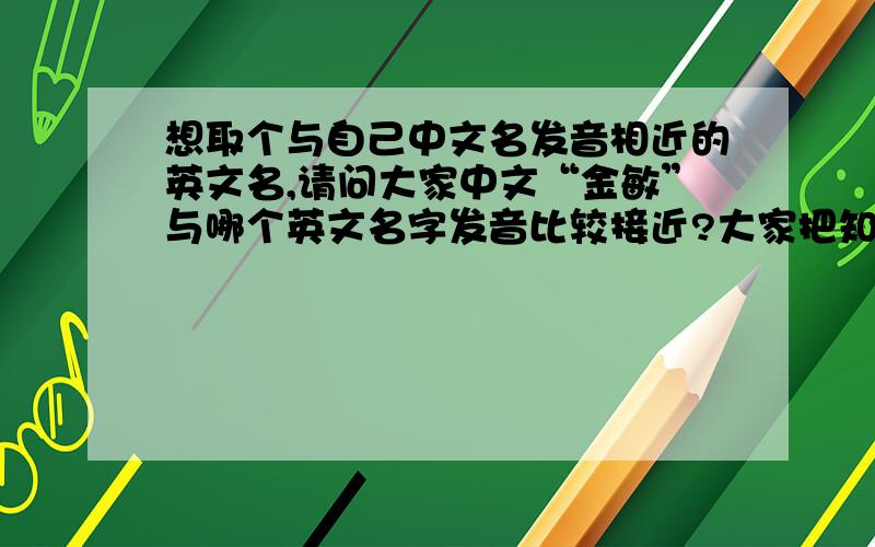 想取个与自己中文名发音相近的英文名,请问大家中文“金敏”与哪个英文名字发音比较接近?大家把知道的都写上来吧,我所有的分都送出来!先谢过关注我问题的朋友们.