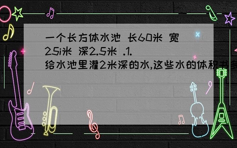 一个长方体水池 长60米 宽25i米 深2.5米 .1.给水池里灌2米深的水,这些水的体积书多少立方米?2.给水利的四壁和底面抹上水泥,需要抹水泥部分的面积是多少平方米?乘号：X 注意!递等式计算