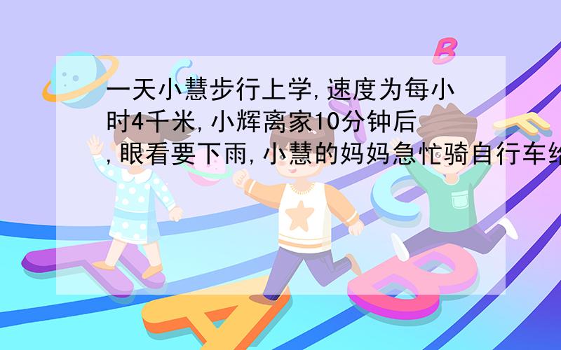 一天小慧步行上学,速度为每小时4千米,小辉离家10分钟后,眼看要下雨,小慧的妈妈急忙骑自行车给小慧送伞,骑车的速度是每小时12千米,当小慧妈妈追上小慧时,小慧以居家( )千米