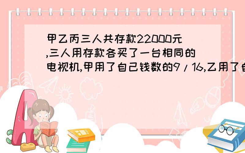 甲乙丙三人共存款22000元,三人用存款各买了一台相同的电视机,甲用了自己钱数的9/16,乙用了自己钱数的1/2,丙用了自己钱数的9/10,三人原来各有存款多少元?