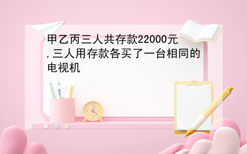 甲乙丙三人共存款22000元,三人用存款各买了一台相同的电视机