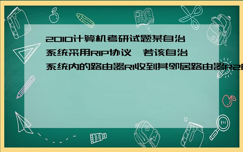 2010计算机考研试题某自治系统采用RIP协议,若该自治系统内的路由器R1收到其邻居路由器R2的距离矢量中包含信息＜net1,16＞,则可能得出的结论是（ ）A：R2可以经过R1到达net1,跳数为17B：R2可以