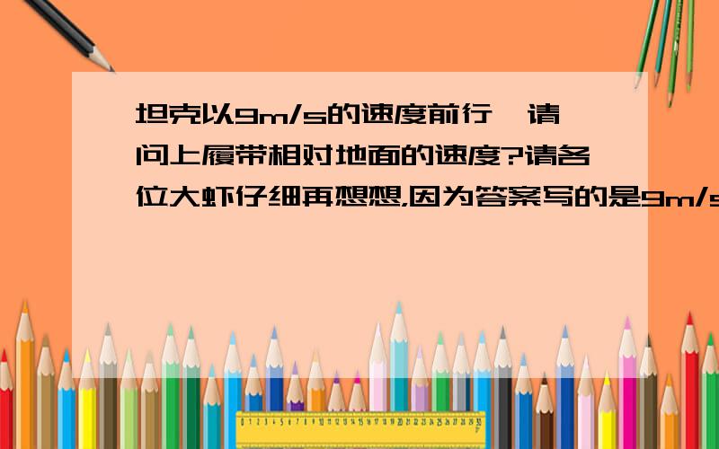 坦克以9m/s的速度前行,请问上履带相对地面的速度?请各位大虾仔细再想想，因为答案写的是9m/s 虽然说答案可能也有错 但是这个是物理竞赛决赛的题哦！