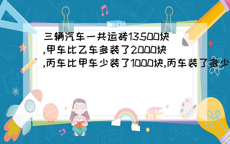 三辆汽车一共运砖13500块,甲车比乙车多装了2000块,丙车比甲车少装了1000块,丙车装了多少块?