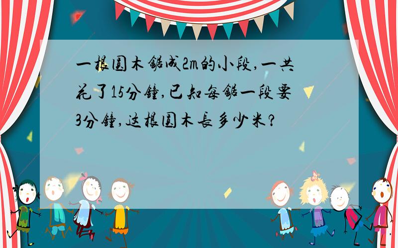 一根圆木锯成2m的小段,一共花了15分钟,已知每锯一段要3分钟,这根圆木长多少米?