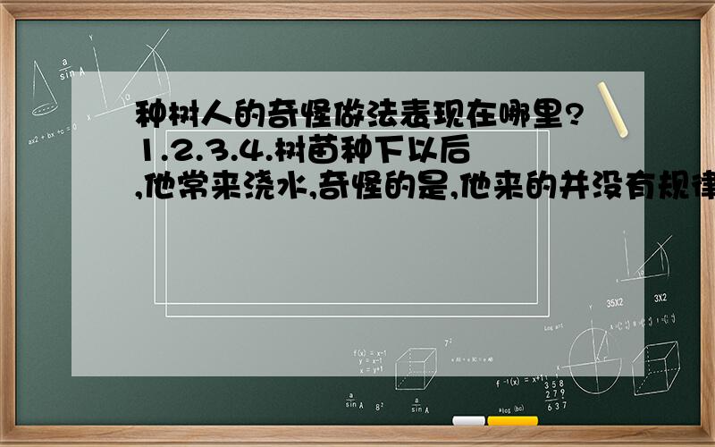 种树人的奇怪做法表现在哪里?1.2.3.4.树苗种下以后,他常来浇水,奇怪的是,他来的并没有规律,有时隔三天,有时隔五天,有时十几天才来一次；浇水的量也不一定,有时浇得多,有时浇得少.我住在