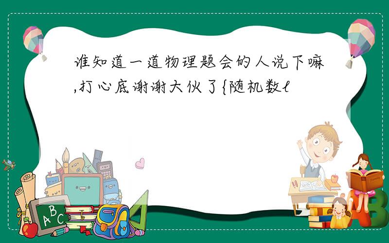 谁知道一道物理题会的人说下嘛,打心底谢谢大伙了{随机数l