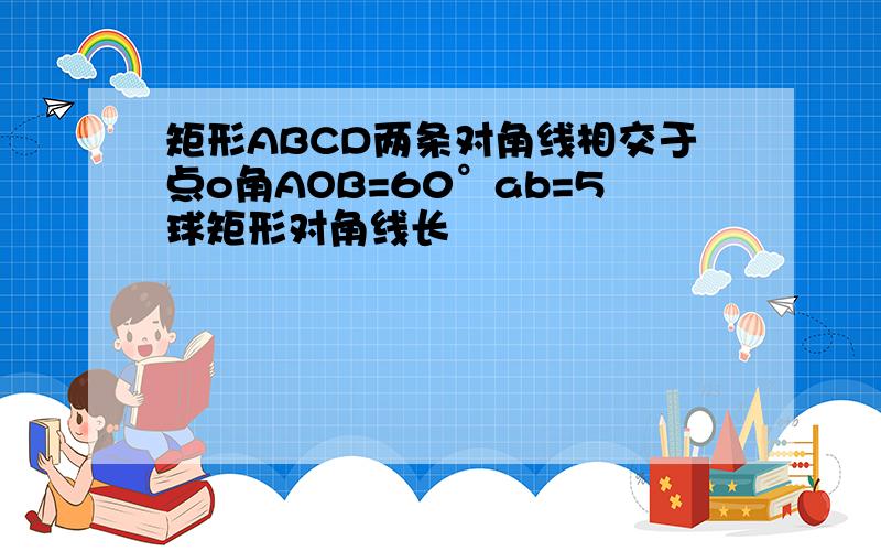 矩形ABCD两条对角线相交于点o角AOB=60°ab=5球矩形对角线长