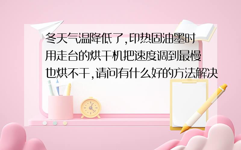 冬天气温降低了,印热固油墨时用走台的烘干机把速度调到最慢也烘不干,请问有什么好的方法解决