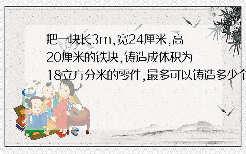 把一块长3m,宽24厘米,高20厘米的铁块,铸造成体积为18立方分米的零件,最多可以铸造多少个这样的零件