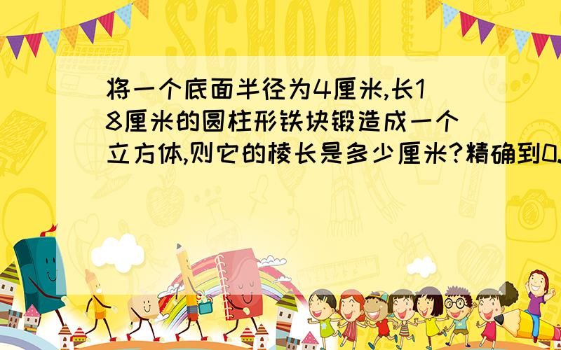 将一个底面半径为4厘米,长18厘米的圆柱形铁块锻造成一个立方体,则它的棱长是多少厘米?精确到0.1厘米