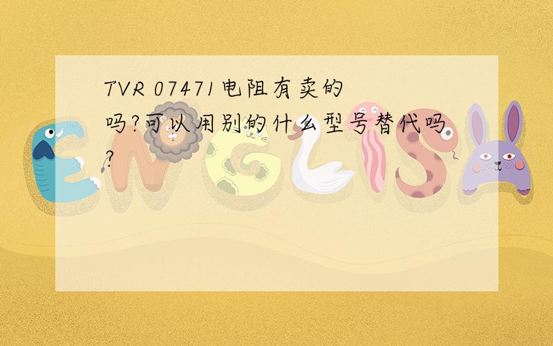 TVR 07471电阻有卖的吗?可以用别的什么型号替代吗?