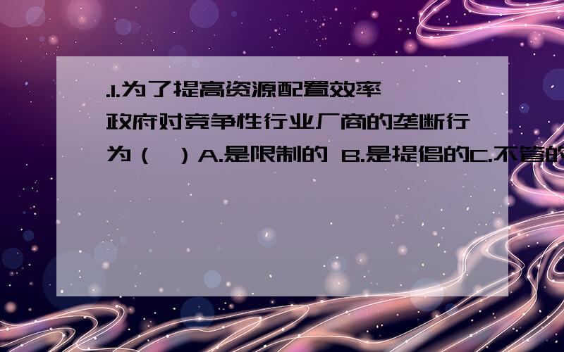 .1.为了提高资源配置效率,政府对竞争性行业厂商的垄断行为（ ）A.是限制的 B.是提倡的C.不管的 D.有条件地加以支持的2.假定某企业全部成本函数为TC=30000+5Q-Q2,Q为产出数量.那么TVC为（ ）A.300