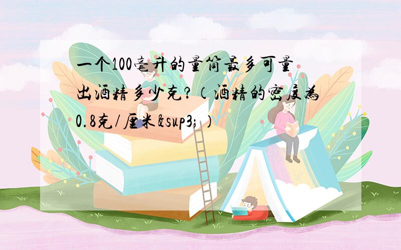 一个100毫升的量筒最多可量出酒精多少克?（酒精的密度为0.8克/厘米³）