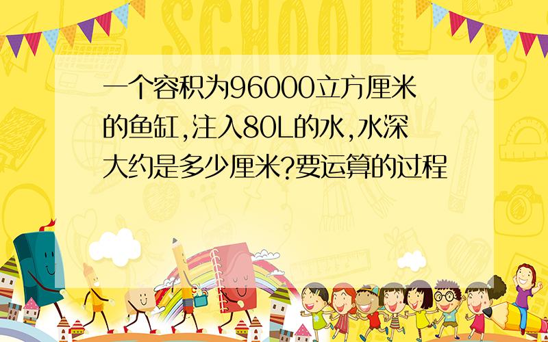 一个容积为96000立方厘米的鱼缸,注入80L的水,水深大约是多少厘米?要运算的过程