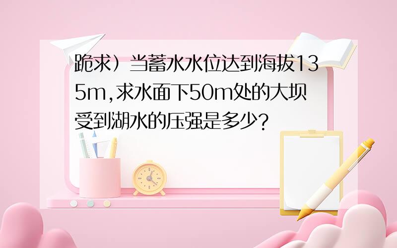 跪求）当蓄水水位达到海拔135m,求水面下50m处的大坝受到湖水的压强是多少?