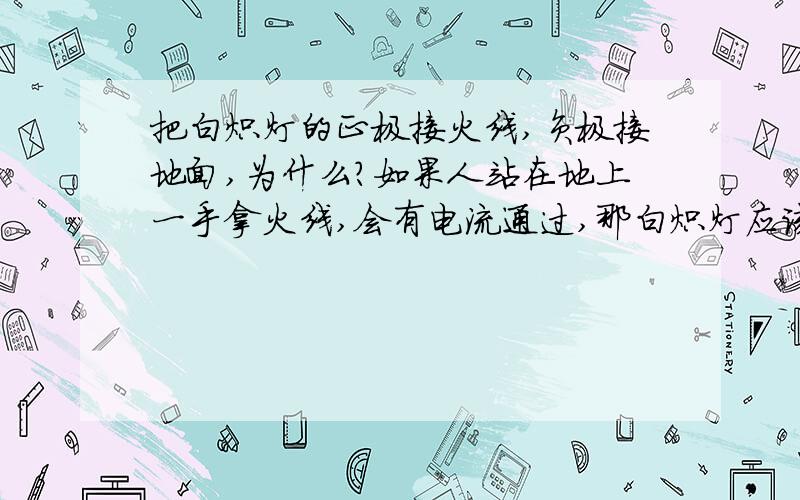 把白炽灯的正极接火线,负极接地面,为什么?如果人站在地上一手拿火线,会有电流通过,那白炽灯应该也同样会有电流通过吗?把白炽灯的正极接火线,负极接地面.1.灯丝中是否有电流通过?2.3.为