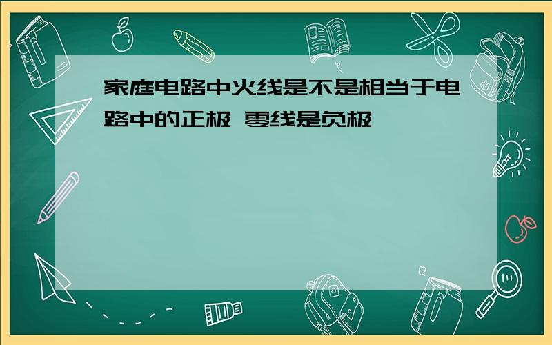 家庭电路中火线是不是相当于电路中的正极 零线是负极